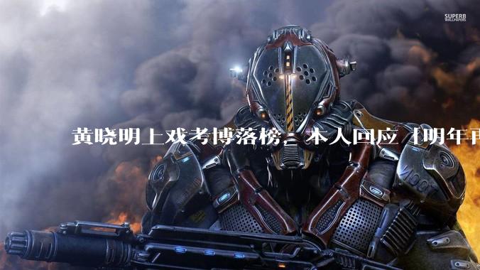 黄晓明上戏考博落榜,本人回应「明年再战」,怎样看明星对高学历的追求?上戏博士有多难考?