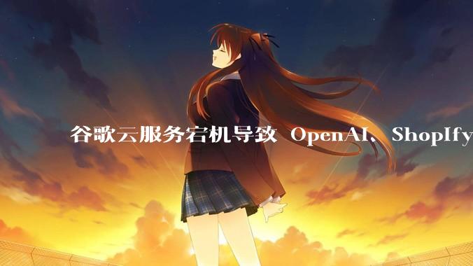 谷歌云服务宕机导致 OpenAI、Shopify 等服务中断,此次宕机的具体技术原因是什么?
