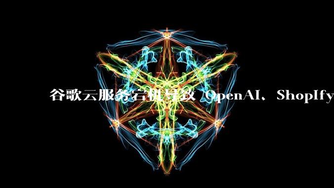 谷歌云服务宕机导致 OpenAI、Shopify 等服务中断,此次宕机的具体技术原因是什么?