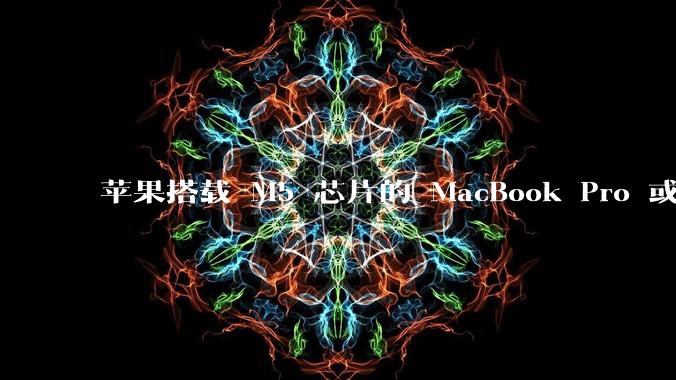 苹果搭载 M5 芯片的 MacBook Pro 或将于 2025 年秋推出,该产品应用了哪些新技术?