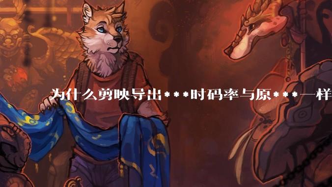 为什么剪映导出***时码率与原***一样,变得更模糊?