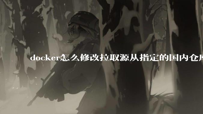 docker怎么修改拉取源从指定的国内仓库拉取镜像?