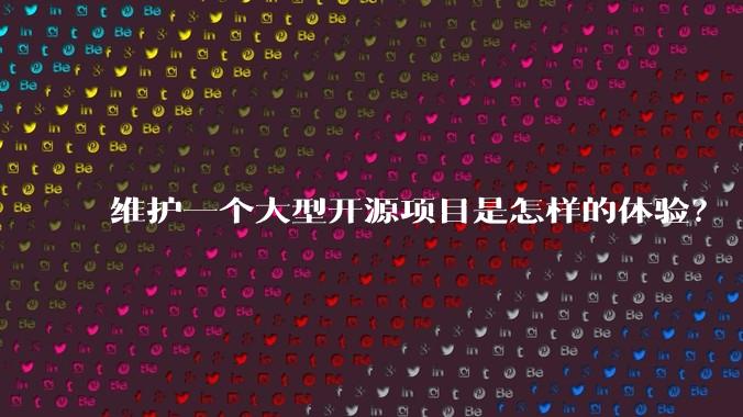 维护一个大型开源项目是怎样的体验?