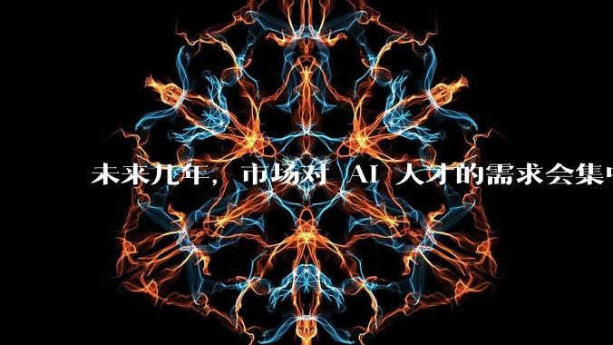 未来几年,市场对 AI 人才的需求会集中在哪几个方向?