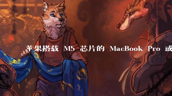 苹果搭载 M5 芯片的 MacBook Pro 或将于 2025 年秋推出,该产品应用了哪些新技术?