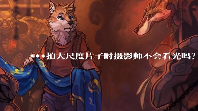 ***拍大尺度片子时摄影师不会看光吗?