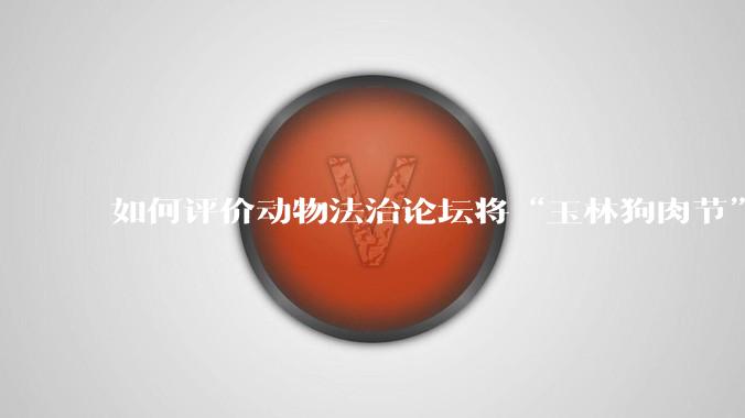 如何评价动物法治论坛将“玉林狗肉节”定性为非法活动?