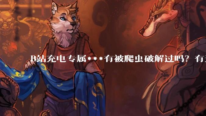 B站充电专属***有被爬虫破解过吗?有无解析工具?