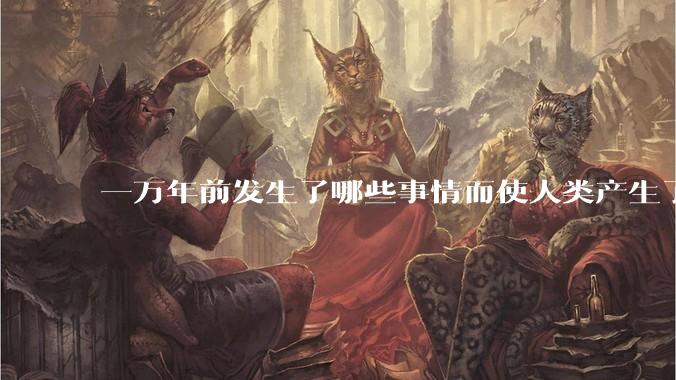 一万年前发生了哪些事情而使人类产生了文明?