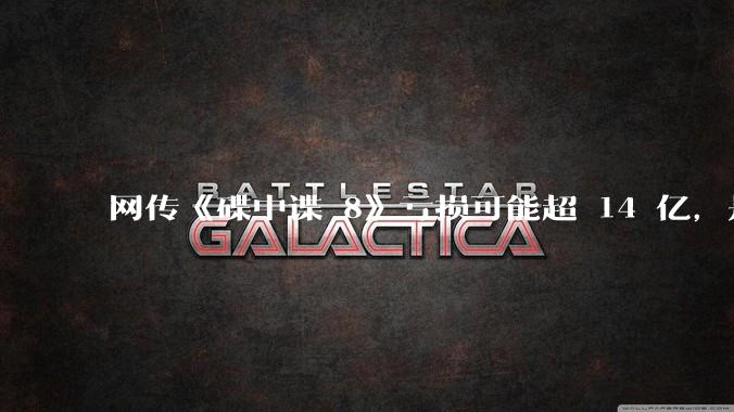 网传《碟中谍 8》亏损可能超 14 亿,是真的吗?这背后的原因是什么?