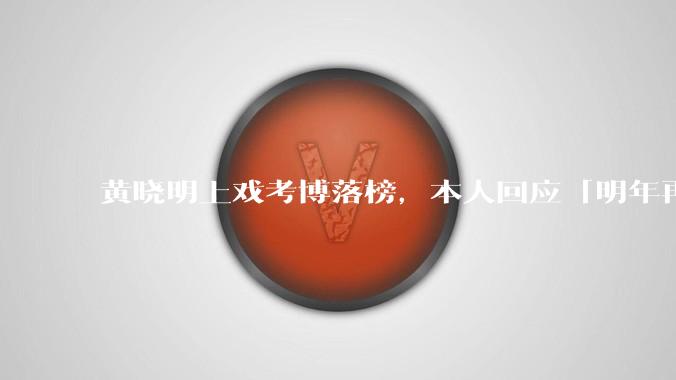 黄晓明上戏考博落榜,本人回应「明年再战」,怎样看明星对高学历的追求?上戏博士有多难考?
