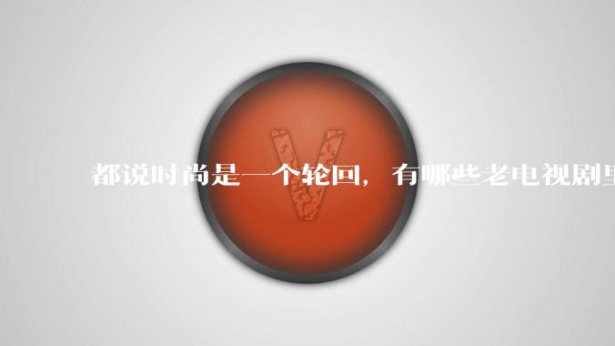 都说时尚是一个轮回,有哪些老电视剧里面的穿搭到现在都还是很潮的呢?
