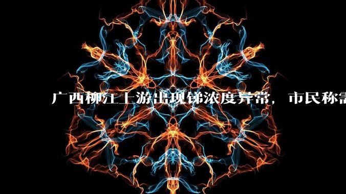 广西柳江上游出现锑浓度异常,市民称需从消防栓接水或买水,锑可能带来哪些危害?当地需如何妥善解决?