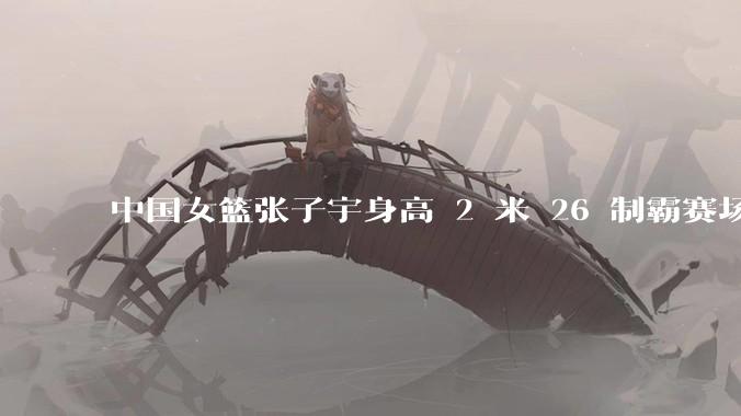 中国女篮张子宇身高 2 米 26 制霸赛场,身高因素在篮球比赛中能占多大优势?她会是下一个「姚明」吗?