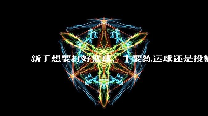 新手想要打好篮球,主要练运球还是投篮?