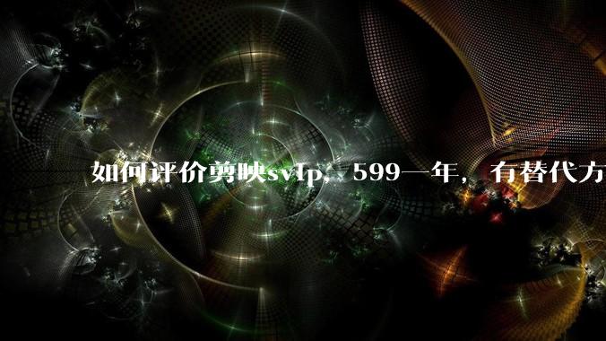 如何评价剪映svip,599一年,有替代方案吗?