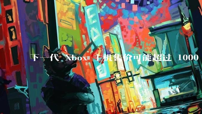 下一代 Xbox 主机售价可能超过 1000 美元,对此你怎么看?值得入手吗?