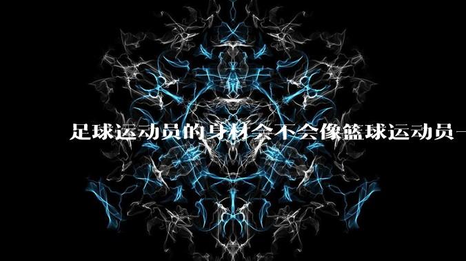 足球运动员的身材会不会像篮球运动员一样朝着巨型化的方向发展?
