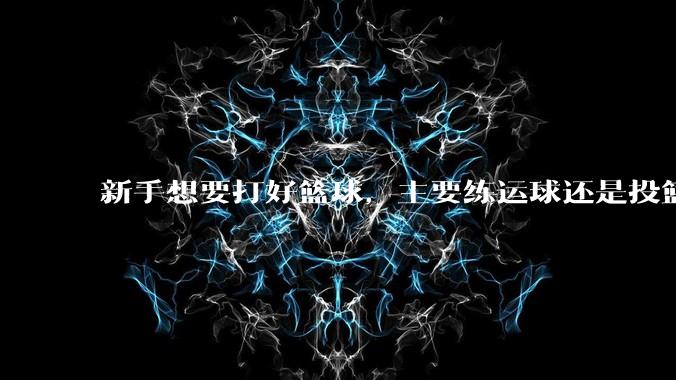 新手想要打好篮球,主要练运球还是投篮?