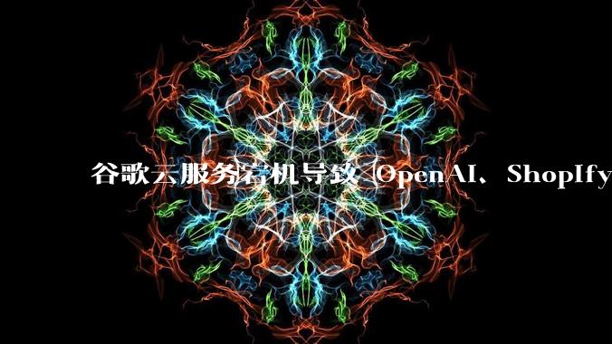 谷歌云服务宕机导致 OpenAI、Shopify 等服务中断,此次宕机的具体技术原因是什么?
