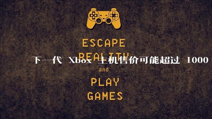 下一代 Xbox 主机售价可能超过 1000 美元,对此你怎么看?值得入手吗?