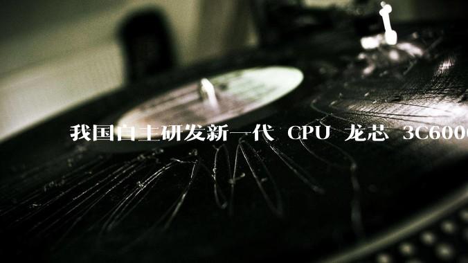我国自主研发新一代 CPU 龙芯 3C6000 发布,不依赖国外授权技术和境外供应链,有何技术亮点?
