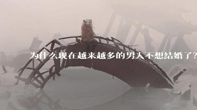为什么现在越来越多的男人不想结婚了?