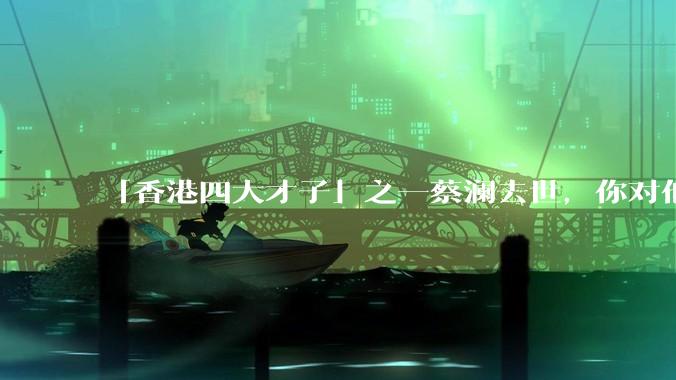 「香港四大才子」之一蔡澜去世,你对他有哪些了解?如何评价他的成就?