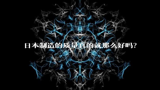 日本制造的质量真的就那么好吗?