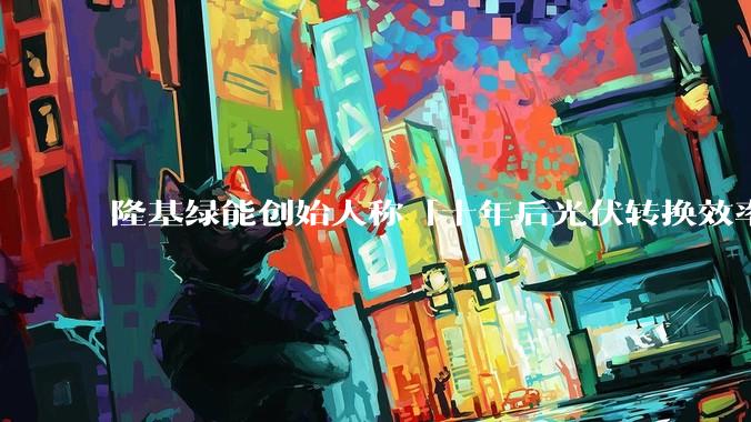 隆基绿能创始人称「十年后光伏转换效率有望达到 35%」,这个数字说明了什么?中国光伏行业发展现状如何?