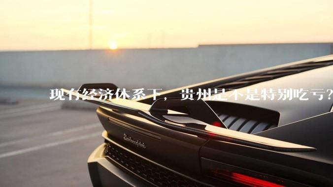 现有经济体系下,贵州是不是特别吃亏?