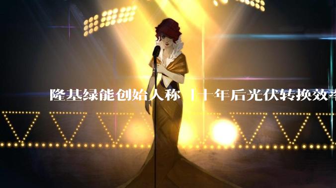 隆基绿能创始人称「十年后光伏转换效率有望达到 35%」,这个数字说明了什么?中国光伏行业发展现状如何?
