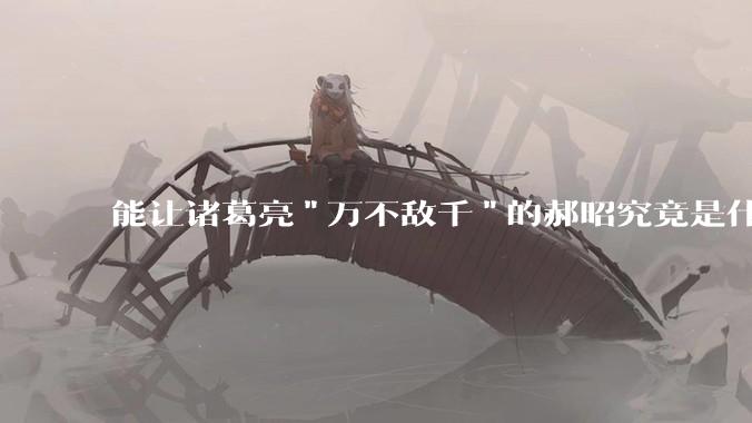 能让诸葛亮"万不敌千"的郝昭究竟是什么来头?