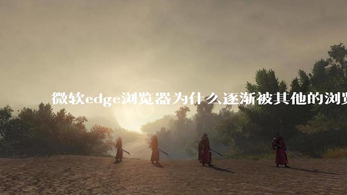 微软edge浏览器为什么逐渐被其他的浏览器代替?
