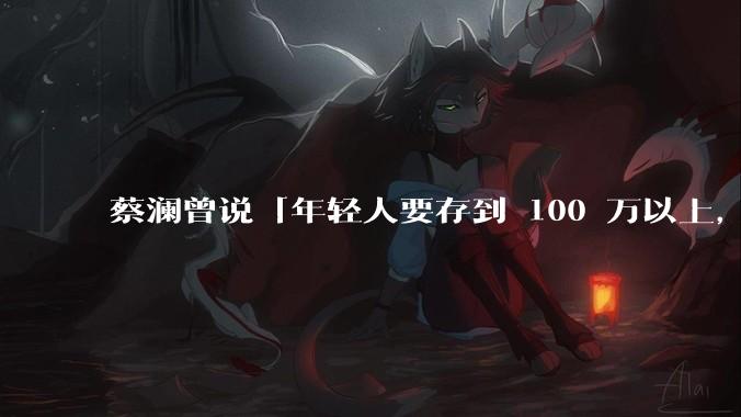 蔡澜曾说「年轻人要存到 100 万以上,这是脱离牛马生活的第一步」,怎样看这一观点?