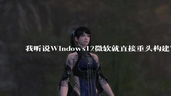 我听说Windows12微软就直接重头构建Windows了,就直接重构Win内核了,到底是不是真的?