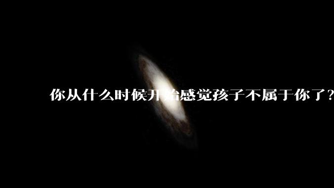 你从什么时候开始感觉孩子不属于你了?