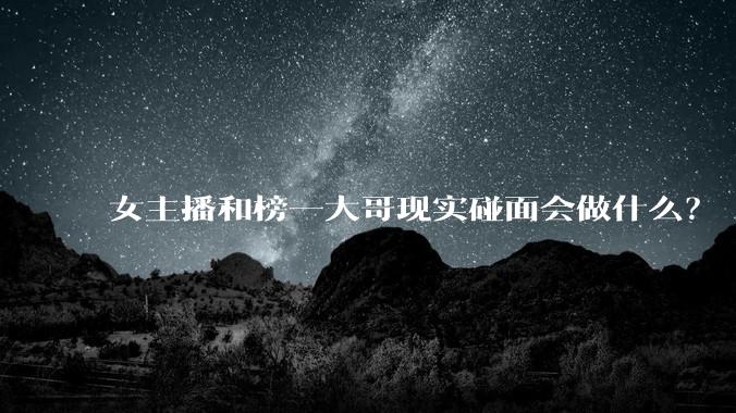 女主播和榜一大哥现实碰面会做什么?