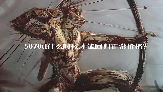 5070ti什么时候才能回归正常价格?