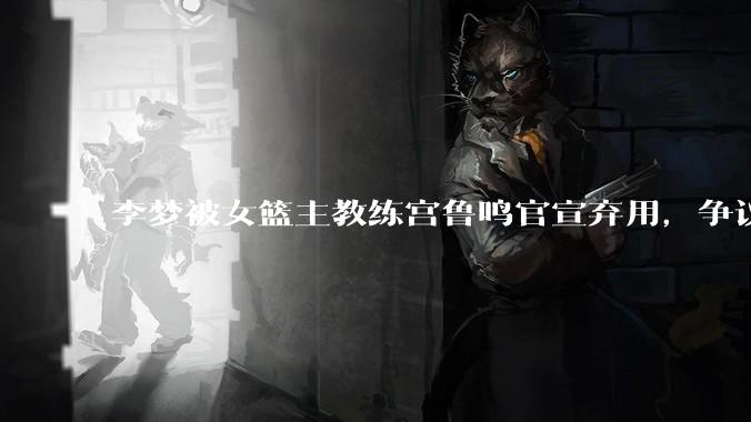 李梦被女篮主教练宫鲁鸣官宣弃用,争议很大,怎么看待?