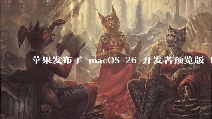 苹果发布了 macOS 26 开发者预览版 Beta 更新,这次更新带来了哪些新功能和改进?