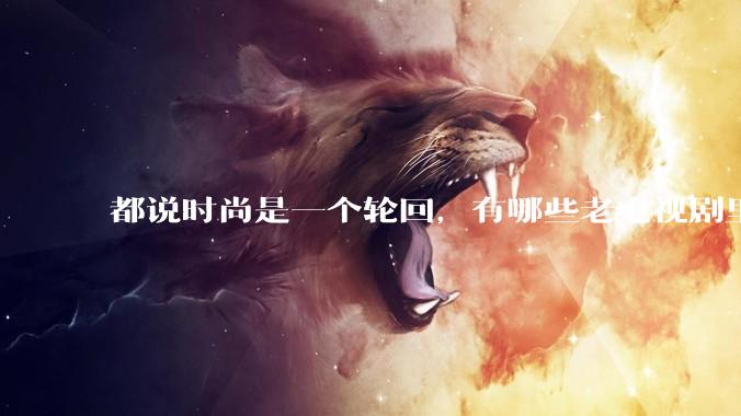 都说时尚是一个轮回,有哪些老电视剧里面的穿搭到现在都还是很潮的呢?