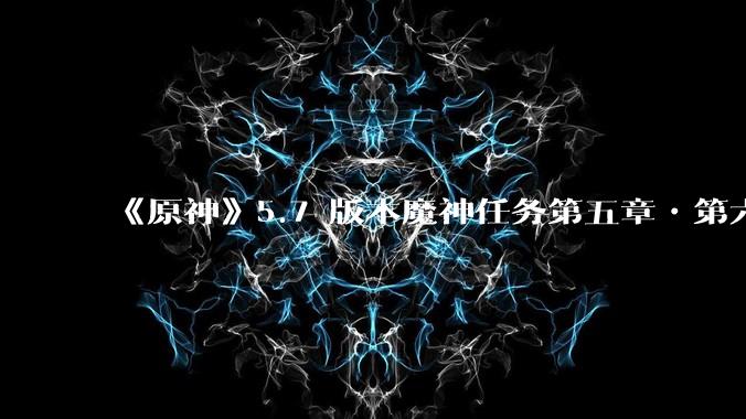 《原神》5.7 版本魔神任务第五章•第六幕「你存在的时空」体验如何?