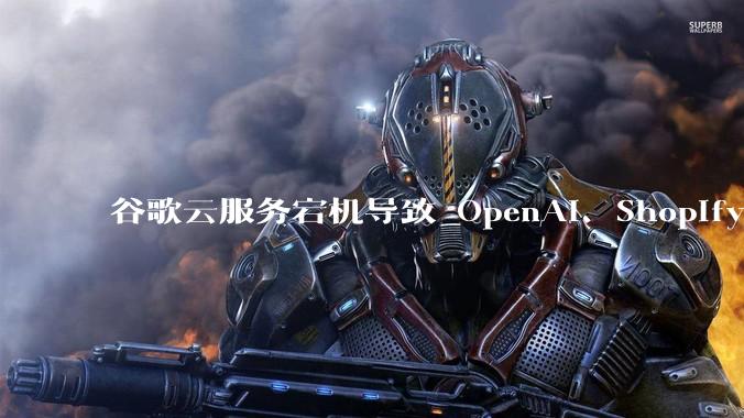 谷歌云服务宕机导致 OpenAI、Shopify 等服务中断,此次宕机的具体技术原因是什么?