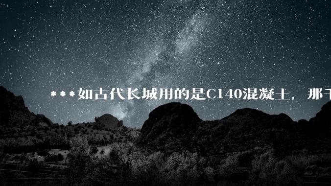 ***如古代长城用的是C140混凝土,那千百年下来会完整的留存至今还是损坏的更加严重?