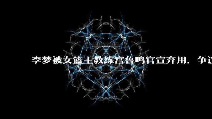 李梦被女篮主教练宫鲁鸣官宣弃用,争议很大,怎么看待?