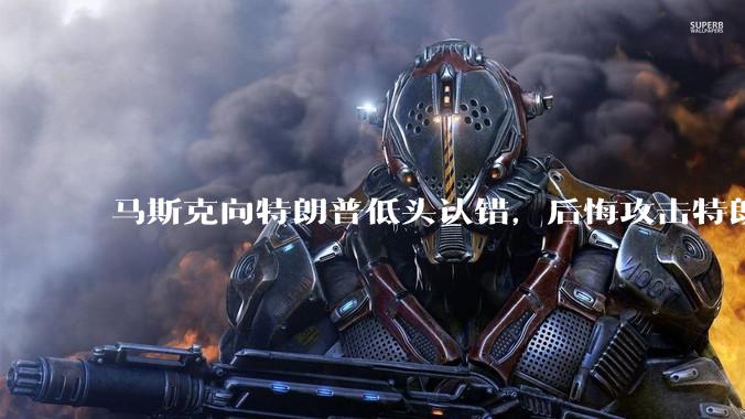 马斯克向特朗普低头认错,后悔攻击特朗普,背后的原因是什么?