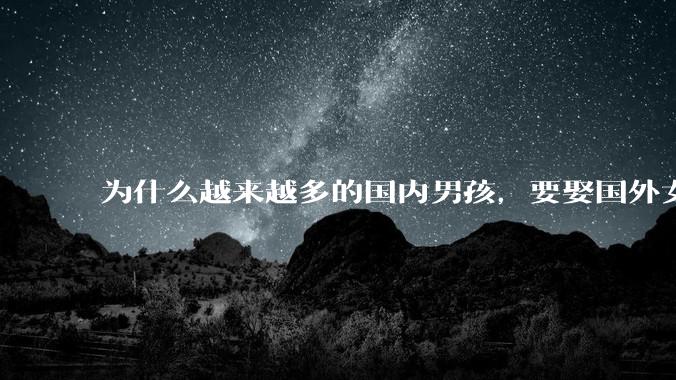 为什么越来越多的国内男孩,要娶国外女孩?