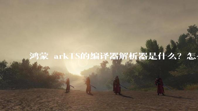 鸿蒙 arkTS的编译器解析器是什么?怎么理解?