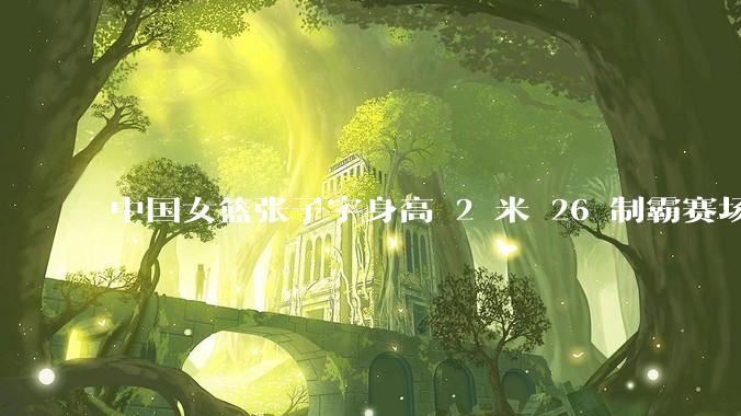中国女篮张子宇身高 2 米 26 制霸赛场,身高因素在篮球比赛中能占多大优势?她会是下一个「姚明」吗?